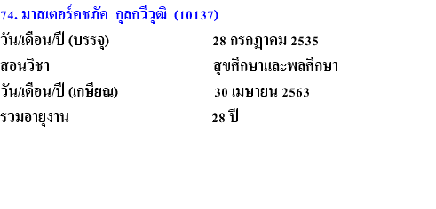 74. มาสเตอร์คชภัค กุลกวีวุฒิ (10137) วัน/เดือน/ปี (บรรจุ) 28 กรกฏาคม 2535 สอนวิชา สุขศึกษาและพลศึกษา วัน/เดือน/ปี (เกษียณ) 30 เมษายน 2563 รวมอายุงาน 28 ปี 